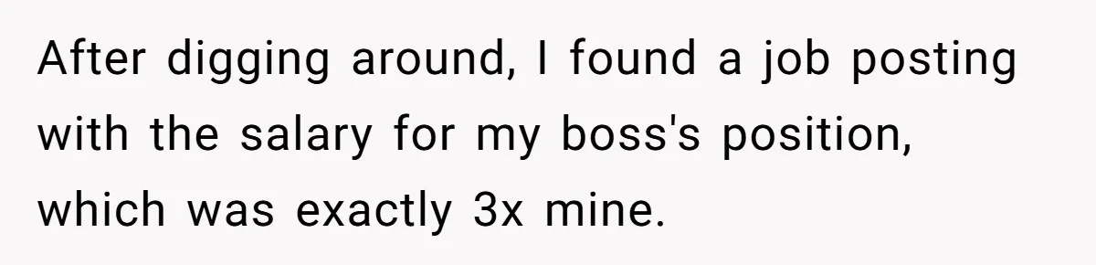 After digging around, I found a job posting with the salary for my boss's position, which was exactly 3x mine.