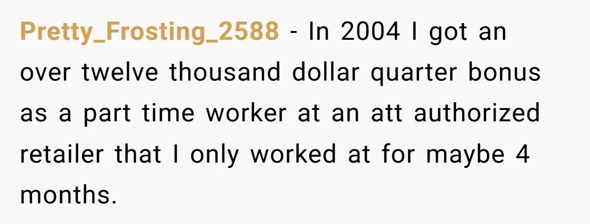 Pretty_Frosting_2588 − In 2004 I got an over twelve thousand dollar quarter bonus as a part time worker at an att authorized retailer that I only worked at for maybe...