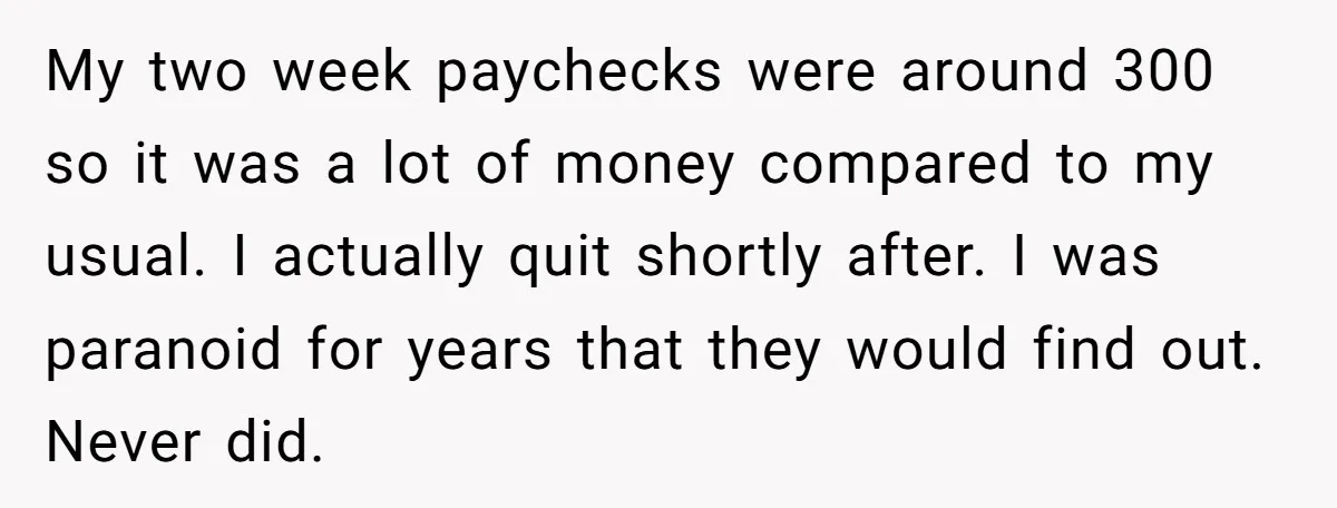 My two week paychecks were around 300 so it was a lot of money compared to my usual. I actually quit shortly after. I was paranoid for years that they...