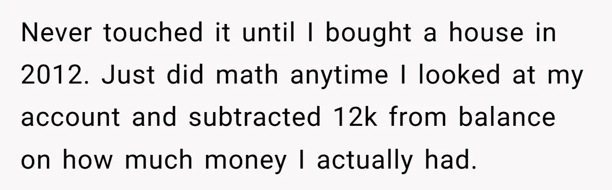 Never touched it until I bought a house in 2012. Just did math anytime I looked at my account and subtracted 12k from balance on how much money I actually...