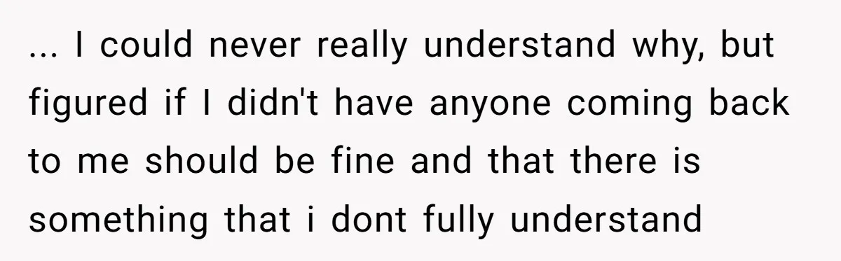 ... I could never really understand why, but figured if I didn't have anyone coming back to me should be fine and that there is something that i dont fully...