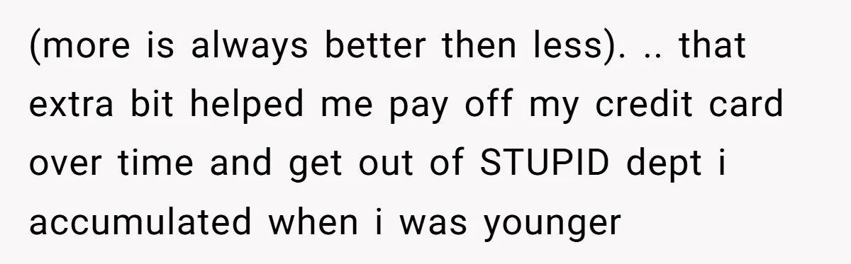 (more is always better then less). .. that extra bit helped me pay off my credit card over time and get out of STUPID dept i accumulated when i was...