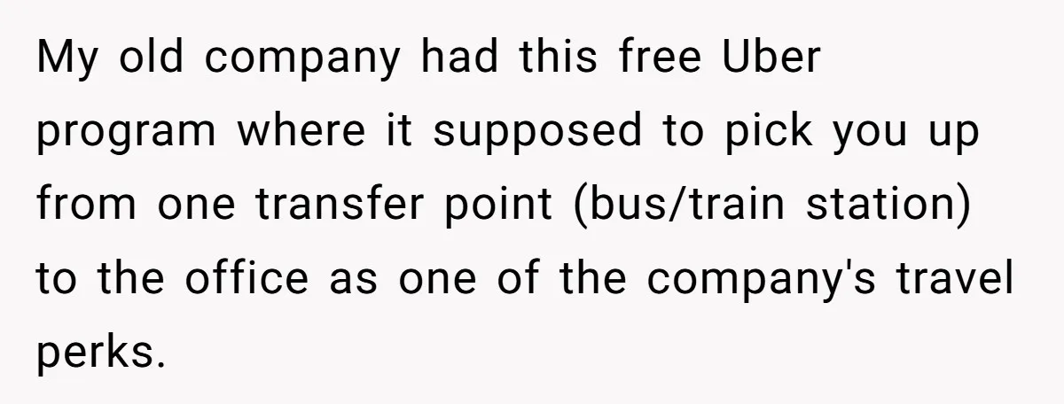 My old company had this free Uber program where it supposed to pick you up from one transfer point (bus/train station) to the office as one of the company's travel...