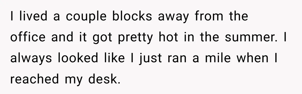 I lived a couple blocks away from the office and it got pretty hot in the summer. I always looked like I just ran a mile when I reached my...
