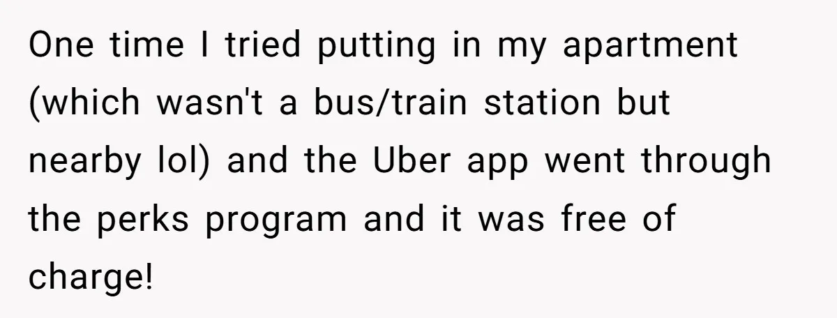 One time I tried putting in my apartment (which wasn't a bus/train station but nearby lol) and the Uber app went through the perks program and it was free of...
