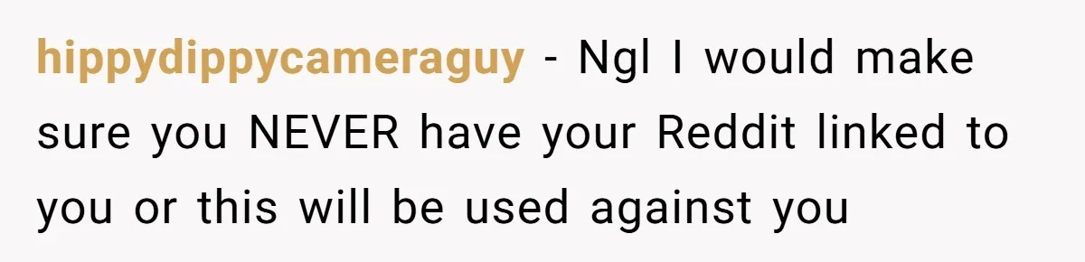hippydippycameraguy − Ngl I would make sure you NEVER have your Reddit linked to you or this will be used against you
