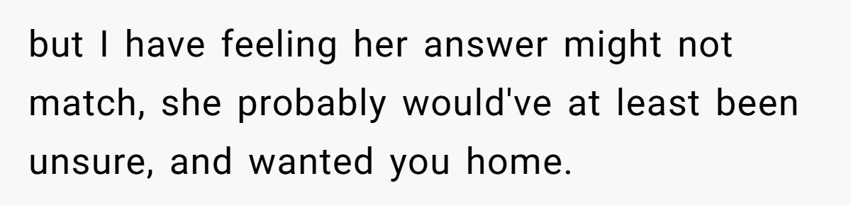 but I have feeling her answer might not match, she probably would've at least been unsure, and wanted you home.