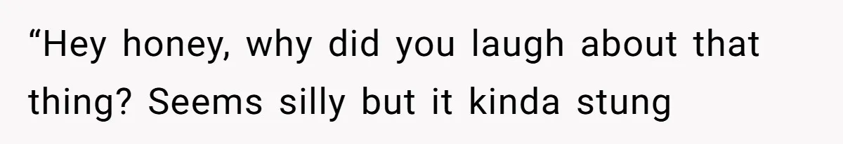 “Hey honey, why did you laugh about that thing? Seems silly but it kinda stung