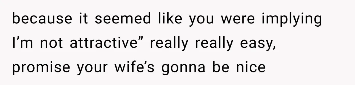 because it seemed like you were implying I’m not attractive” really really easy, promise your wife’s gonna be nice