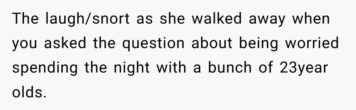The laugh/snort as she walked away when you asked the question about being worried spending the night with a bunch of 23year olds.
