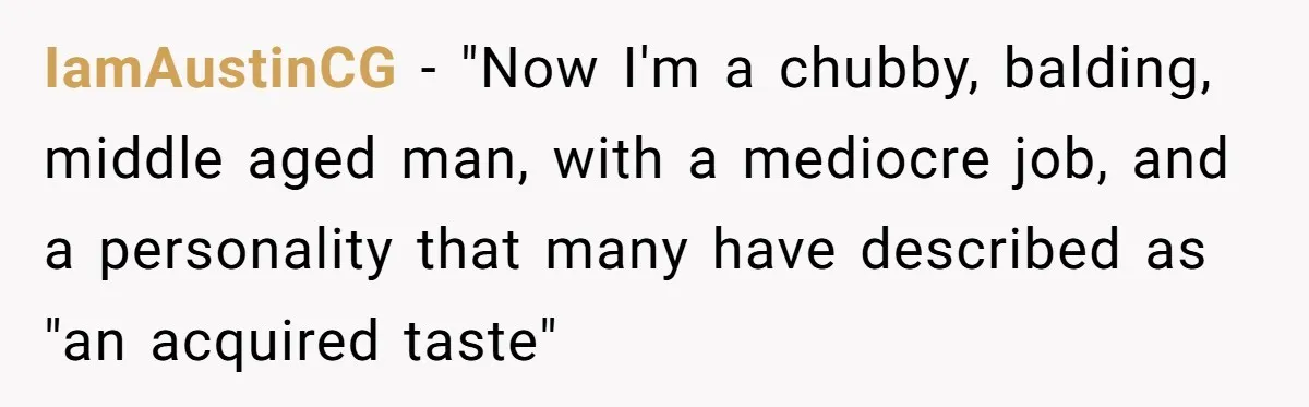 IamAustinCG − "Now I'm a chubby, balding, middle aged man, with a mediocre job, and a personality that many have described as "an acquired taste"