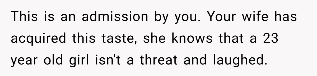 This is an admission by you. Your wife has acquired this taste, she knows that a 23 year old girl isn't a threat and laughed.