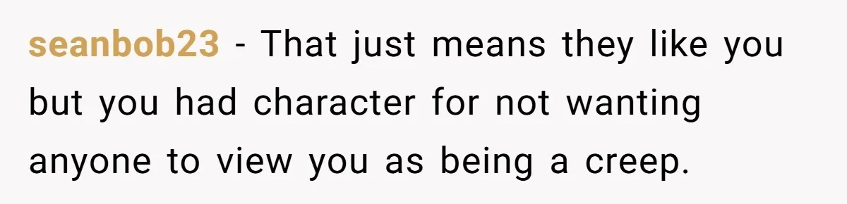 seanbob23 − That just means they like you but you had character for not wanting anyone to view you as being a creep.