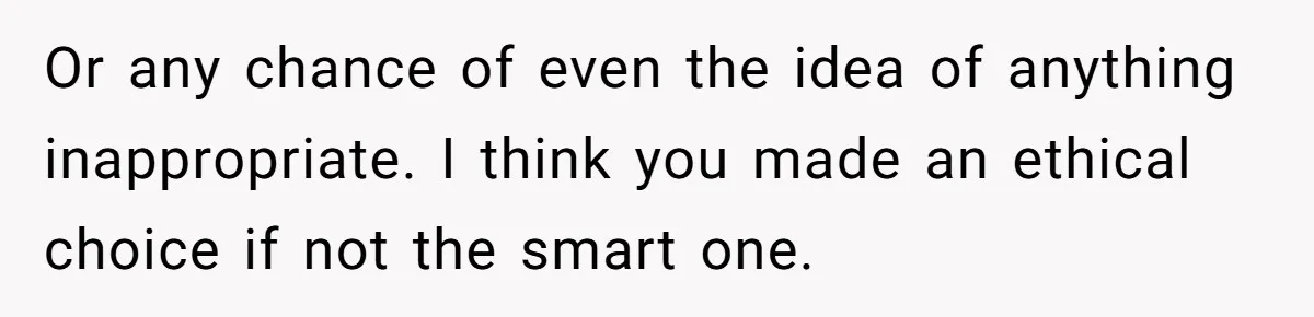 Or any chance of even the idea of anything inappropriate. I think you made an ethical choice if not the smart one.