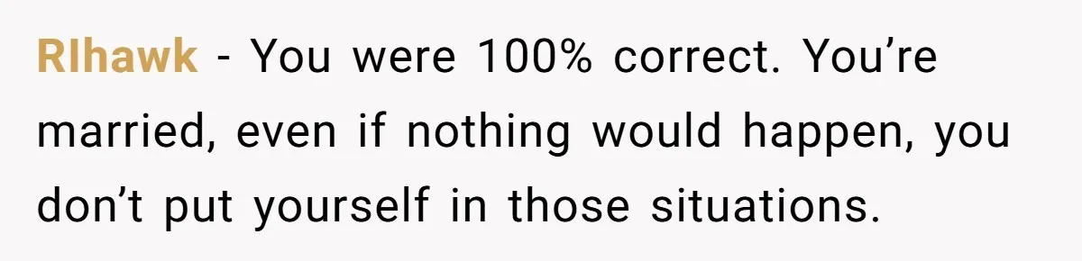 RIhawk − You were 100% correct. You’re married, even if nothing would happen, you don’t put yourself in those situations.