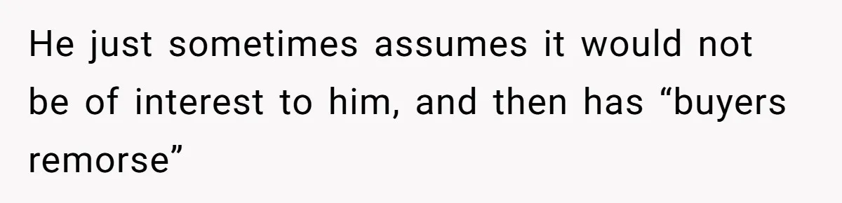 He just sometimes assumes it would not be of interest to him, and then has “buyers remorse”