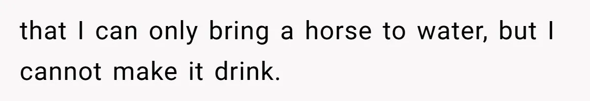 that I can only bring a horse to water, but I cannot make it drink.