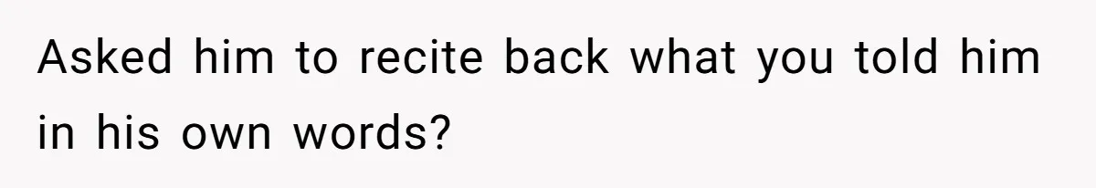 Asked him to recite back what you told him in his own words?