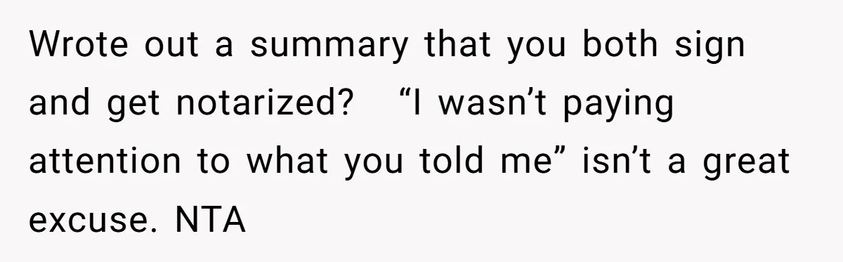 Wrote out a summary that you both sign and get notarized?   “I wasn’t paying attention to what you told me” isn’t a great excuse. NTA
