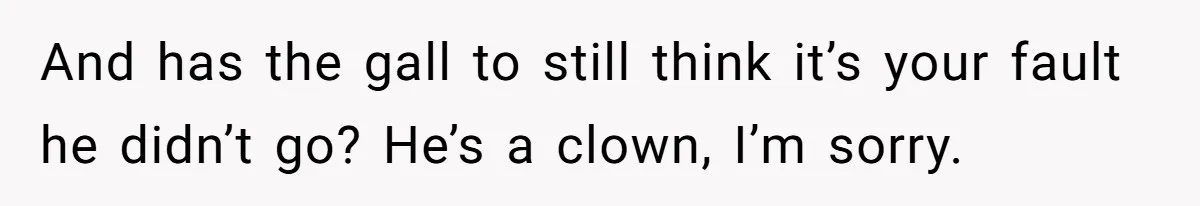 And has the gall to still think it’s your fault he didn’t go? He’s a clown, I’m sorry.