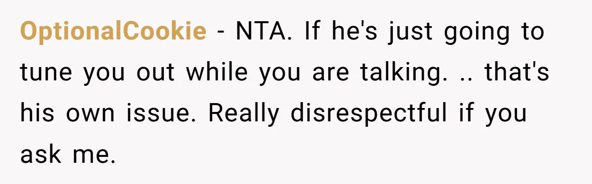 OptionalCookie − NTA. If he's just going to tune you out while you are talking. .. that's his own issue. Really disrespectful if you ask me.