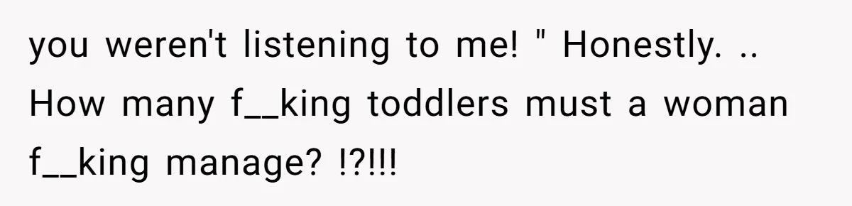 you weren't listening to me! " Honestly. .. How many f__king toddlers must a woman f__king manage? !?!!!