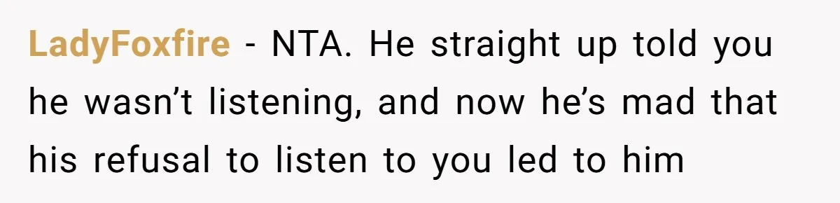LadyFoxfire − NTA. He straight up told you he wasn’t listening, and now he’s mad that his refusal to listen to you led to him