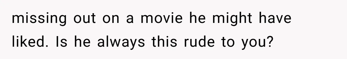 missing out on a movie he might have liked. Is he always this rude to you?
