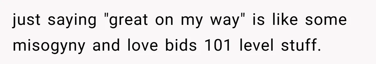 just saying "great on my way" is like some misogyny and love bids 101 level stuff.