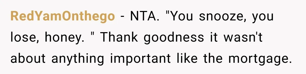 RedYamOnthego − NTA. "You snooze, you lose, honey. " Thank goodness it wasn't about anything important like the mortgage.