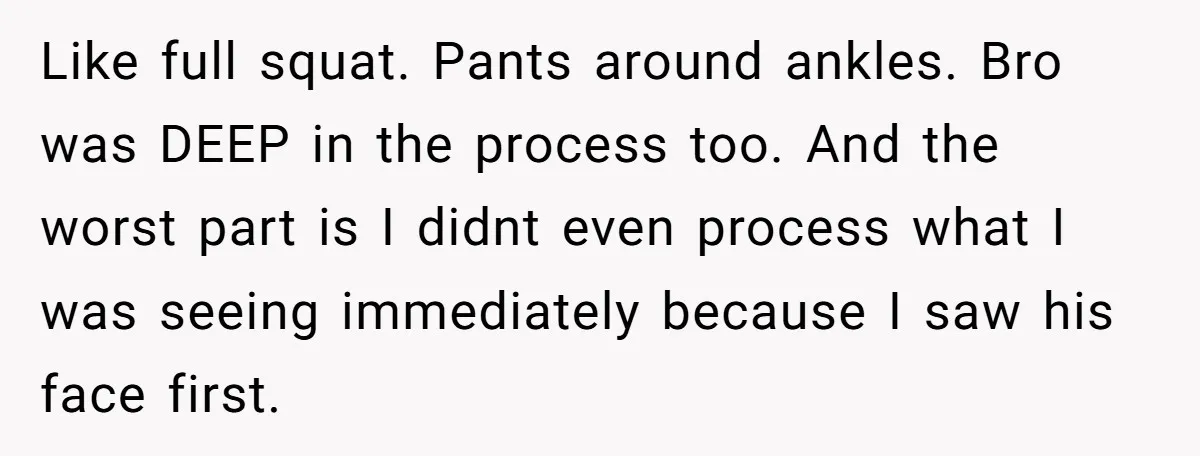 Like full squat. Pants around ankles. Bro was DEEP in the process too. And the worst part is I didnt even process what I was seeing immediately because I saw...