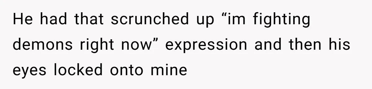 He had that scrunched up “im fighting demons right now” expression and then his eyes locked onto mine