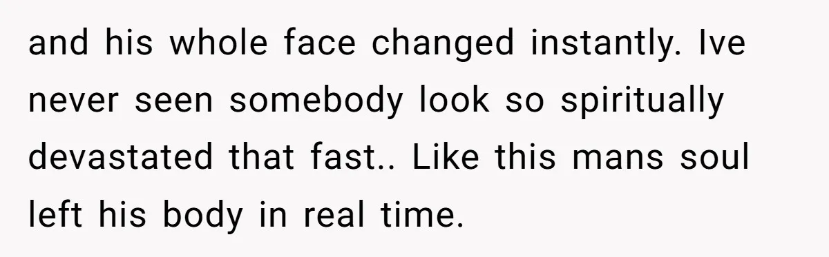 and his whole face changed instantly. Ive never seen somebody look so spiritually devastated that fast.. Like this mans soul left his body in real time.
