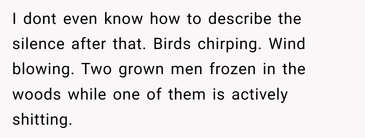 I dont even know how to describe the silence after that. Birds chirping. Wind blowing. Two grown men frozen in the woods while one of them is actively shitting.