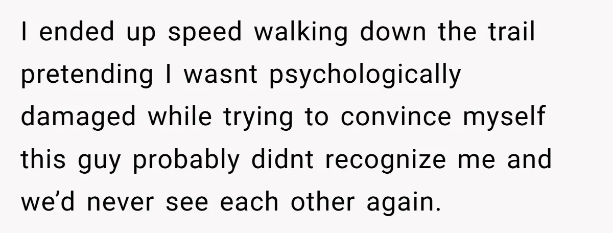 I ended up speed walking down the trail pretending I wasnt psychologically damaged while trying to convince myself this guy probably didnt recognize me and we’d never see each other...