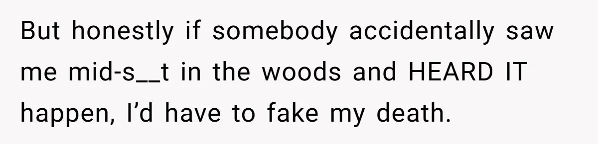 But honestly if somebody accidentally saw me mid-s__t in the woods and HEARD IT happen, I’d have to fake my death.