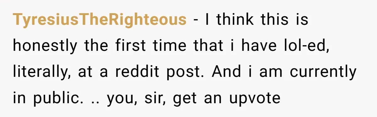 TyresiusTheRighteous − I think this is honestly the first time that i have lol-ed, literally, at a reddit post. And i am currently in public. .. you, sir, get an...