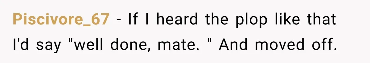 Piscivore_67 − If I heard the plop like that I'd say "well done, mate. " And moved off.