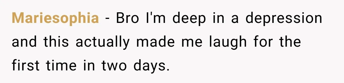Mariesophia − Bro I'm deep in a depression and this actually made me laugh for the first time in two days.