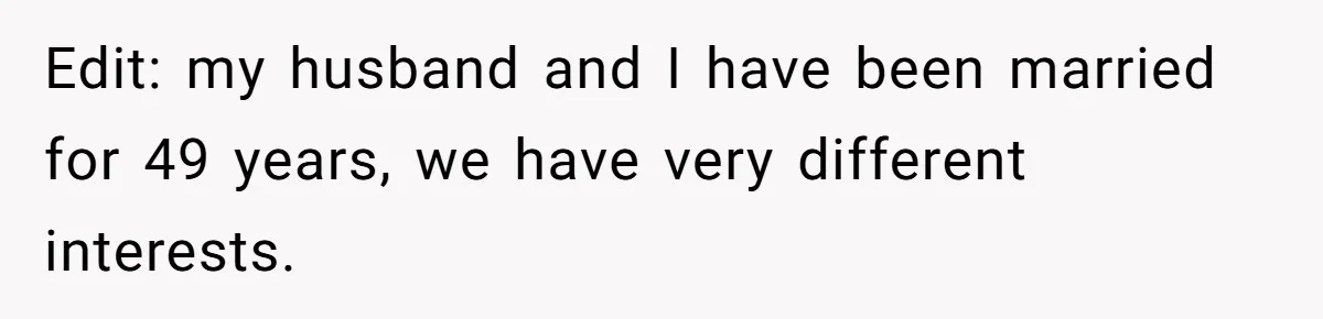Edit: my husband and I have been married for 49 years, we have very different interests.