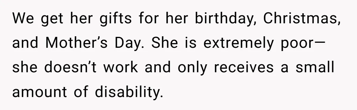 A Woman Wanted to Help Her Son’s Birth Mother, but the Constant Requests for Money Started Changing Everything We get her gifts for her birthday, Christmas, and Mother’s Day. She is extremely poor— she doesn’t work and only receives a small amount of disability.