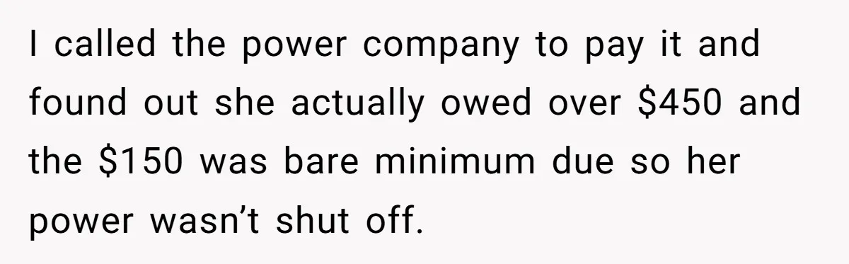 A Woman Wanted to Help Her Son’s Birth Mother, but the Constant Requests for Money Started Changing Everything I called the power company to pay it and found out she actually owed over $450 and the $150 was bare minimum due so her power wasn’t shut off.
