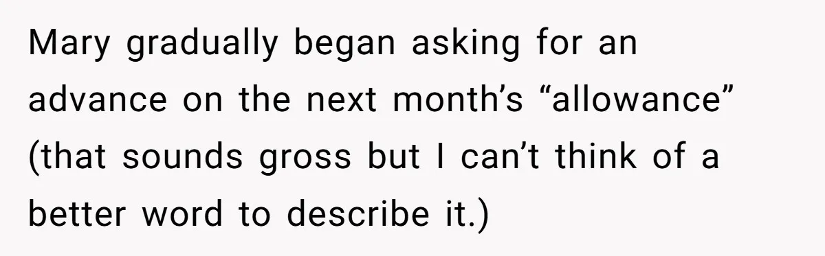 A Woman Wanted to Help Her Son’s Birth Mother, but the Constant Requests for Money Started Changing Everything Mary gradually began asking for an advance on the next month’s “allowance” (that sounds gross but I can’t think of a better word to describe it.)