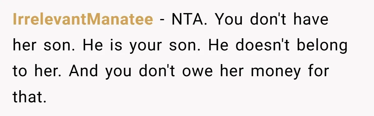 A Woman Wanted to Help Her Son’s Birth Mother, but the Constant Requests for Money Started Changing Everything IrrelevantManatee − NTA. You don't have her son. He is your son. He doesn't belong to her. And you don't owe her money for that.