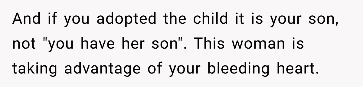 A Woman Wanted to Help Her Son’s Birth Mother, but the Constant Requests for Money Started Changing Everything And if you adopted the child it is your son, not "you have her son". This woman is taking advantage of your bleeding heart.