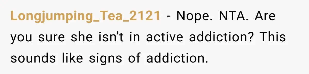 A Woman Wanted to Help Her Son’s Birth Mother, but the Constant Requests for Money Started Changing Everything Longjumping_Tea_2121 − Nope. NTA. Are you sure she isn't in active addiction? This sounds like signs of addiction.