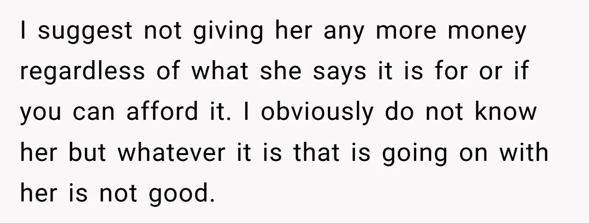 A Woman Wanted to Help Her Son’s Birth Mother, but the Constant Requests for Money Started Changing Everything I suggest not giving her any more money regardless of what she says it is for or if you can afford it. I obviously do not know her but whatever...