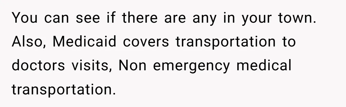 A Woman Wanted to Help Her Son’s Birth Mother, but the Constant Requests for Money Started Changing Everything You can see if there are any in your town. Also, Medicaid covers transportation to doctors visits, Non emergency medical transportation.