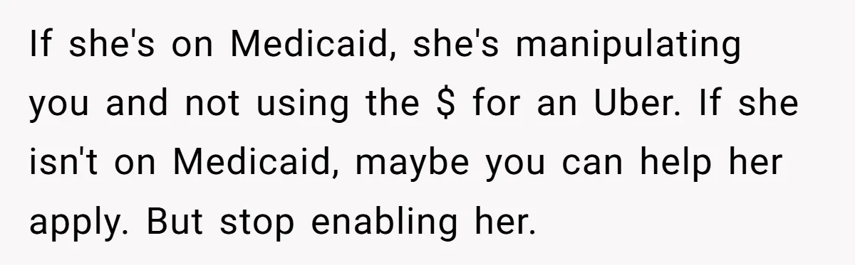 A Woman Wanted to Help Her Son’s Birth Mother, but the Constant Requests for Money Started Changing Everything If she's on Medicaid, she's manipulating you and not using the $ for an Uber. If she isn't on Medicaid, maybe you can help her apply. But stop enabling her.