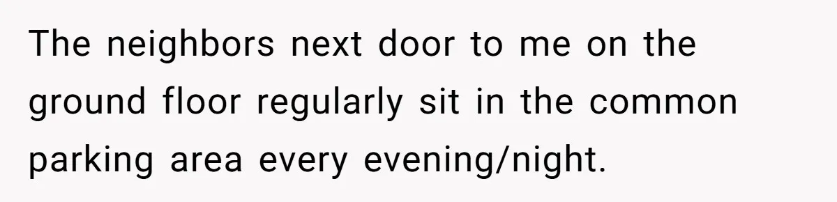 The neighbors next door to me on the ground floor regularly sit in the common parking area every evening/night.